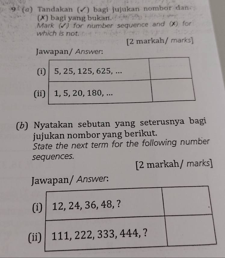 9 (α) Tandakan (✓) bagi jujukan nombor dan 
(✗) bagi yang bukan. 
Mark (√) for number sequence and (X) for 
which is not. 
[2 markah/ marks] 
Jawapan/ Answer: 
( 
(b) Nyatakan sebutan yang seterusnya bagi 
jujukan nombor yang berikut. 
State the next term for the following number 
sequences. 
[2 markah/ marks] 
Jawapan/ Answer: 
(