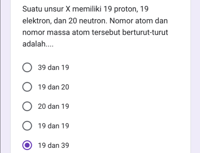 Suatu unsur X memiliki 19 proton, 19
elektron, dan 20 neutron. Nomor atom dan
nomor massa atom tersebut berturut-turut
adalah....
39 dan 19
19 dan 20
20 dan 19
19 dan 19
19 dan 39