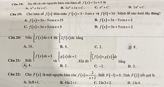 Họ tất cả các nguyên hàm của hàm số f(x)=2x+3 là
A. x^2+3x+C. B. 2x^2+3x+C. C. x^2+C. D. 2x^2+C. 
Câu 19: Cho hàm số f(x) thỏa mãn f'(x)=3-5sin x và f(0)=10. Mệnh đề nào dưới đây đúng?
B.
A. f(x)=3x-5cos x+15 f(x)=3x-5cos x+2
C. f(x)=3x+5cos x+5 D. f(x)=3x+5cos x+2
Câu 20: Nếu ∈tlimits _0^(1f(x)dx=4 thì ∈tlimits _0^12f(x) dr bằng
A. 16. B. 4. C. 2. D. 8.
Câu 21: Biết ∈tlimits _2^3f(x)dx=3 ∈tlimits _(V_0)^3)∈tlimits _2^(3g(x)dx=1. Khi đó ∈tlimits _3^3[f(x)+g(x)]dx bàng
A. 4. B. 2. C. -2. D. 3.
Câu 22: Cho F(x) là một nguyên hàm của f(x)=frac 2)x+2. Biết F(-1)=0. Tính F(2) kết quả là.
A. ln 8+1. B. 4ln 2+1. C. 2ln 3+2. D. 2ln 4.