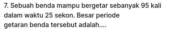 Sebuah benda mampu bergetar sebanyak 95 kali 
dalam waktu 25 sekon. Besar periode 
getaran benda tersebut adalah....