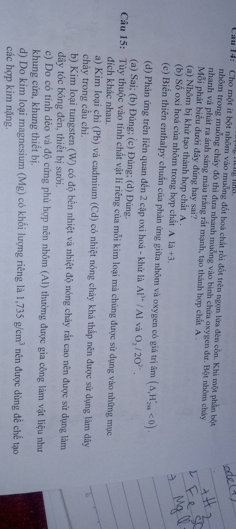Cau 14:  Cho một ít bột nhôm vào muỗng đốt hoá chất rồi đốt trên ngọn lửa đèn cồn. Khi một phần bột
nhôm trong muỗng cháy đỏ thì đưa nhanh muỗng vào bình chứa oxygen dư. Bột nhôm cháy
nhanh và phát ra ánh sáng màu trắng rất mạnh, tạo thành hợp chất A .
Mỗi phát biểu dưới đây đúng hay sai?
(a) Nhôm bị khử tạo thành hợp chất A .
(b) Số oxi hoá của nhôm trong hợp chất Ala+3.
(c) Biến thiên enthalpy chuẩn của phản ứng giữa nhôm và oxygen có giá trị âm (△ _rH_(298)°<0).
(d) Phản ứng trên liên quan đến 2 cặp oxi hoá - khử là Al^(3+)/Al và O_2/2O^(2-).
(a) Sai; (b) Đúng; (c) Đúng; (d) Đúng.
Câu 15: Tùy thuộc vào tính chất vật lí riêng của mỗi kim loại mà chúng được sử dụng vào những mục
đích khác nhau.
a) Kim loại chì (Pb) và cadmium (Cd) có nhiệt nóng chảy khá thấp nên được sử dụng làm dây
chảy trong cầu chì.
10
b) Kim loại tungsten (W) có độ bền nhiệt và nhiệt độ nóng chảy rất cao nên được sử dụng làm
dây tóc bóng đèn, thiết bị sưởi.
c) Do có tính dẻo và độ cứng phù hợp nên nhôm (Al) thường được gia công làm vật liệu như
khung cửa, khung thiết bị.
d) Do kim loại magnesium (Mg) có khối lượng riêng là 1,735g/cm^3 nên được dùng để chế tạo
các hợp kim nặng.