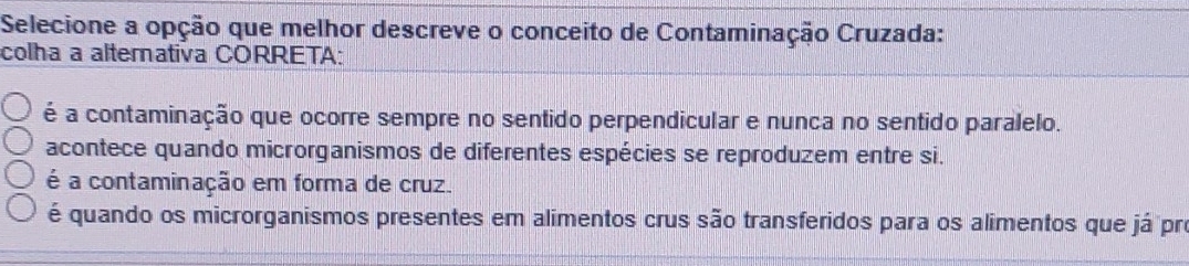 Selecione a opção que melhor descreve o conceito de Contaminação Cruzada:
colha a alterativa CORRETA:
é a contaminação que ocorre sempre no sentido perpendicular e nunca no sentido paralelo.
acontece quando microrganismos de diferentes espécies se reproduzem entre si.
é a contaminação em forma de cruz.
é quando os microrganismos presentes em alimentos crus são transferidos para os alimentos que já pro