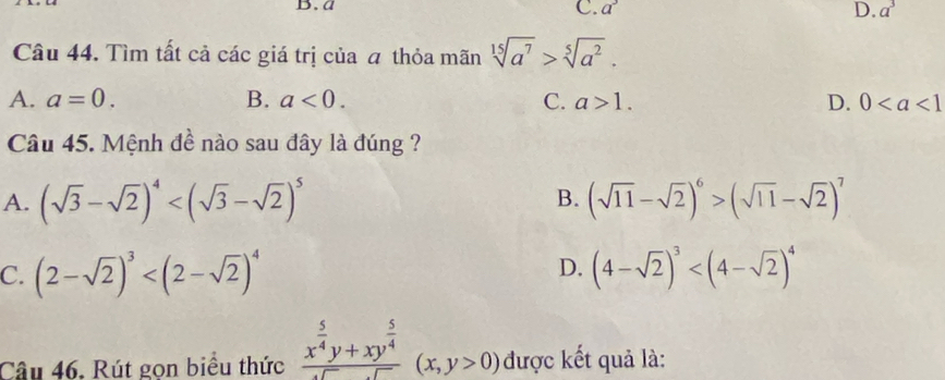 a
C. a^3 a^3
D.
Câu 44. Tìm tất cả các giá trị của a thỏa mãn sqrt[15](a^7)>sqrt[5](a^2).
A. a=0. B. a<0</tex>. C. a>1. D. 0
Câu 45. Mệnh đề nào sau đây là đúng ?
A. (sqrt(3)-sqrt(2))^4 (sqrt(11)-sqrt(2))^6>(sqrt(11)-sqrt(2))^7
B.
D.
C. (2-sqrt(2))^3 (4-sqrt(2))^3
Câu 46. Rút gọn biểu thức frac x^(frac 5)4y+xy^(frac 5)4sqrt()(x,y>0) được kết quả là: