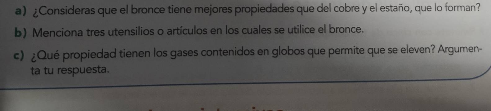 ¿Consideras que el bronce tiene mejores propiedades que del cobre y el estaño, que lo forman? 
b) Menciona tres utensilios o artículos en los cuales se utilice el bronce. 
c) ¿Qué propiedad tienen los gases contenidos en globos que permite que se eleven? Argumen- 
ta tu respuesta.