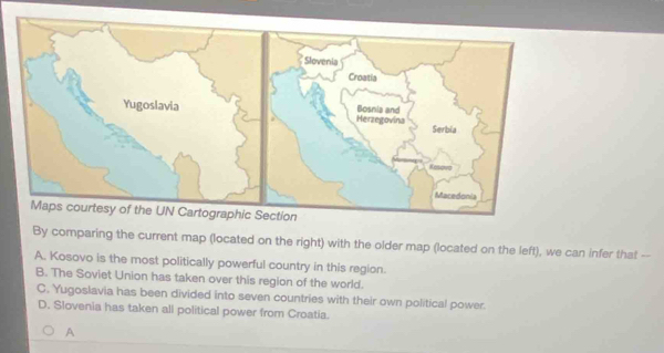 By comparing the current map (located on the right) with the older map (located on the left), we can infer that --
A. Kosovo is the most politically powerful country in this region.
B. The Soviet Union has taken over this region of the world.
C. Yugoslavia has been divided into seven countries with their own political power.
D. Slovenia has taken all political power from Croatia.
A