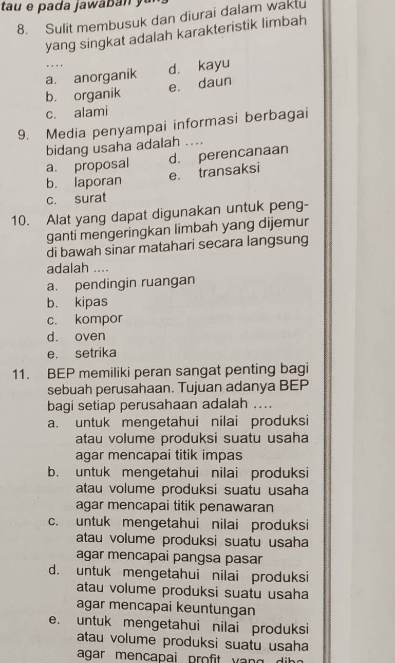 Sulit membusuk dan diurai dalam waktu
yang singkat adalah karakteristik limbah
a. anorganik d. kayu
b. organik e. daun
c. alami
9. Media penyampai informasi berbagai
bidang usaha adalah ....
a. proposal d. perencanaan
e. transaksi
b. laporan
c. surat
10. Alat yang dapat digunakan untuk peng-
ganti mengeringkan limbah yang dijemur
di bawah sinar matahari secara langsung
adalah ....
a. pendingin ruangan
b. kipas
c. kompor
d. oven
e. setrika
11. BEP memiliki peran sangat penting bagi
sebuah perusahaan. Tujuan adanya BEP
bagi setiap perusahaan adalah ...
a. untuk mengetahui nilai produksi
atau volume produksi suatu usaha
agar mencapai titik impas
b. untuk mengetahui nilai produksi
atau volume produksi suatu usaha
agar mencapai titik penawaran
c. untuk mengetahui nilai produksi
atau volume produksi suatu usaha
agar mencapai pangsa pasar
d. untuk mengetahui nilai produksi
atau volume produksi suatu usaha
agar mencapai keuntungan
e. untuk mengetahui nilai produksi
atau volume produksi suatu usaha
agar mencapai profit yan