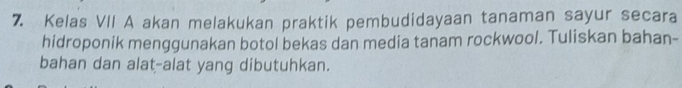 Kelas VII A akan melakukan praktik pembudidayaan tanaman sayur secara 
hidroponik menggunakan botol bekas dan media tanam rockwool. Tuliskan bahan- 
bahan dan alat-alat yang dibutuhkan.