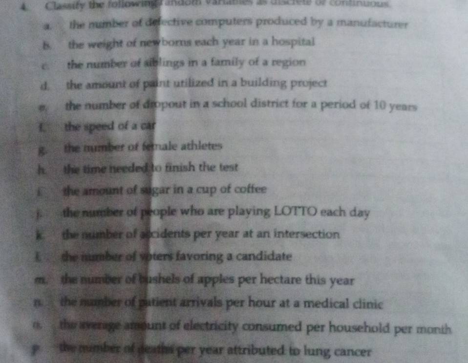 A Classity the foliowingrandom varanes as discien of continuous. 
a. the number of defective computers produced by a manufacturer 
B. the weight of newborns each year in a hospital 
e. the number of siblings in a family of a region 
d. the amount of paint utilized in a building project 
e the number of dropout in a school district for a period of 10 years
f. the speed of a car 
g. the mumber of female athletes 
h. the time needed to finish the test 
i the amount of sugar in a cup of coffee 
j. the number of people who are playing LOTTO each day
k. the number of accidents per year at an intersection 
E the mumber of voters favoring a candidate 
m. the number of bushels of apples per hectare this year
n the number of patient arrivals per hour at a medical clinic 
o. the average amount of electricity consumed per household per month 
p the number of deaths per year attributed to lung cancer