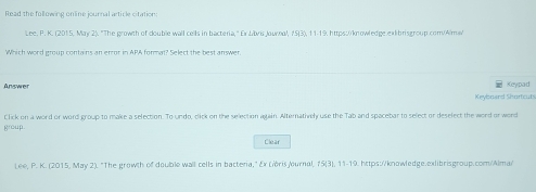 Read the following online journal article citation: 
Lee. P. K. (2015, May 2). 'The growth of double wall cells in bacteria,' Ex Livis Jouroal, 15 (3), 11-19. https://knowledge.ex|ibrisgroup.com/Alms/ 
Which word group contains an error in APA format? Select the best answer. 
Answer Keypad 
Keyboard Shortcuts 
group. Click on a word or word group to make a selection. To undo, click on the selection again. Alternatively use the Tab and spacebar to select or deselect the word or word 
Clear 
Lee, P. K. (2015, May 2). "The growth of double wall cells in bacteria," Ex LiòrisJournal, 15 (3), 11-19. https://knowledge.exlibrisgroup.com/Alma/