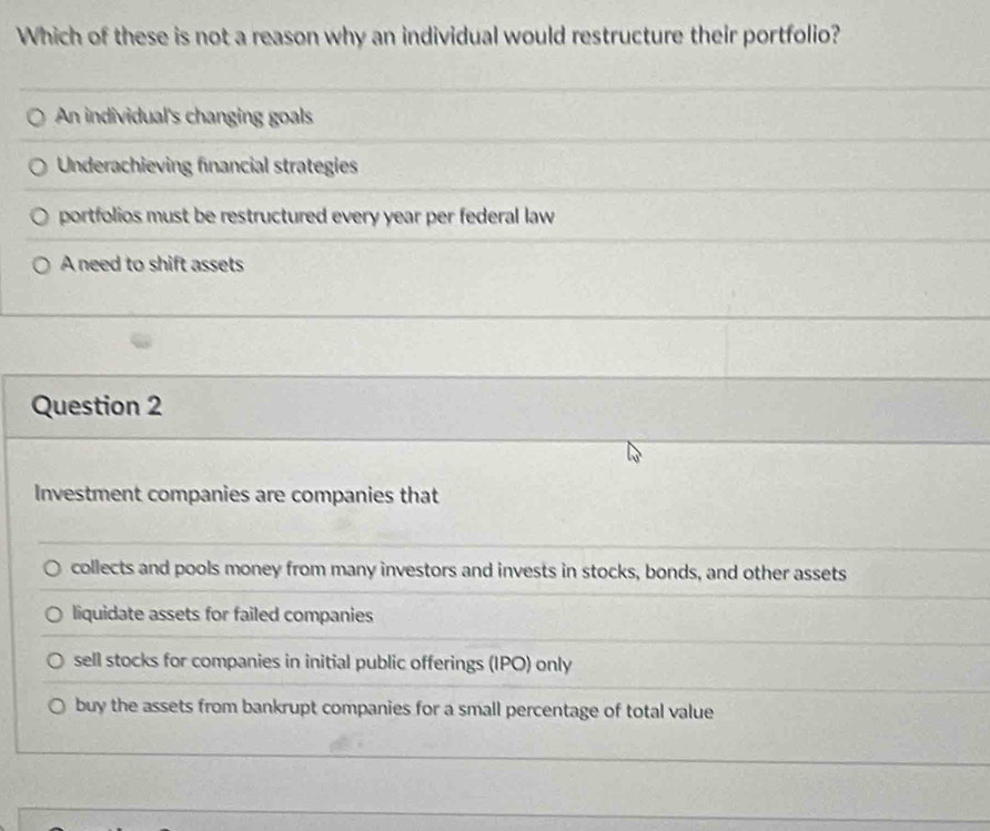 Which of these is not a reason why an individual would restructure their portfolio?
An individual's changing goals
Underachieving financial strategies
portfolios must be restructured every year per federal law
A need to shift assets
Question 2
Investment companies are companies that
collects and pools money from many investors and invests in stocks, bonds, and other assets
liquidate assets for failed companies
sell stocks for companies in initial public offerings (IPO) only
buy the assets from bankrupt companies for a small percentage of total value