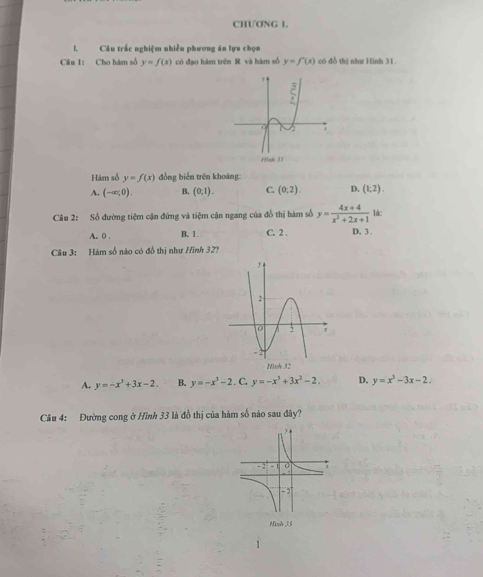 CHƯƠNG 1.
l. Câu trắc nghiệm nhiều phương án lựa chọn
Câu 1: Cho hàm số y=f(x) có đạo hàm trên R và hàm số y=f'(x) có đổ thị như Hình 31.
Hàm số y=f(x) đồng biến trên khoảng:
A. (-∈fty ;0). B. (0;1). C. (0;2). D. (1;2).
Câu 2: Số đường tiệm cận đứng và tiệm cận ngang của đồ thị hàm số y= (4x+4)/x^2+2x+1  là:
A. 0 . B. 1. C. 2 . D. 3 .
Câu 3: Hàm số nào có đồ thị như Hình 32?
A. y=-x^3+3x-2. B. y=-x^3-2. C. y=-x^3+3x^2-2. D. y=x^3-3x-2.
Câu 4: Đường cong ở Hình 33 là đồ thị của hàm số nào sau đây?
Hình 33
1