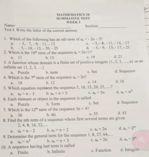 )-
MATHEMATICS 10
SUMMATIVE TEST
WEEK 1
_
Name: Section:
_
Test I. Write the letter of the correct answer.
1. Which of the following has an nth term of a_n=-2n-3 ?
a. - 5, - 7, - 9, - 11, - 13 c. — 5, - 8, - 11, - 14, - 17
b. - 5, - 10, - 15, - 20, - 25 d. - 5, - 9, - 13, - 17, - 21
2. Which is the 10^(th) term of the sequence a_n=2n+1 ?
a. 11 b. 13 c. 19 d. 21
3. A function whose domain is a finite set of positive integers  1,2,3,...,n or an
infinite set  1,2,3,...
a. Puzzle b. term c. Set d. Sequence
4. Which is the 7^(th) term of the sequence a_n=2n ?
a. 10 b. 12 c. 14 d. 16
5. Which equation represent the sequence 5, 10, 15, 20, 25, …?
a. a_n=n-5 b. a_n=n+5 c. a_n=5n d. a_n=n^5
6. Each element or object in the sequence is called
a. Puzzle b. Term c. Set d. Sequence
7. Which is the 12^(th) term of the sequence 3n+4 ? d. 45
a. 30 b. 40 c. 35
8. Find the nth term of a sequence whose first several terms are given
2, 4, 8, 16, 32,…
a. a_n=n-2 b. a_n=n+2 c. a_n=2n d. a_n=2^n
9. Determine the general term for the sequence 1, 8, 27, 64,…
a. a_n=n^3 b. a_n=n+3 c. a_n=2n d. a_n=3^n
10. A sequence having last term is called
a. Finite b. Infinite c. Function d. Integers