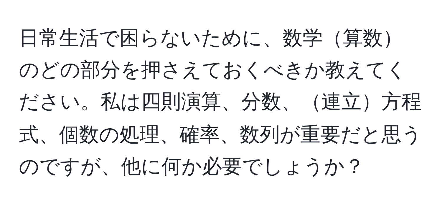 日常生活で困らないために、数学算数のどの部分を押さえておくべきか教えてください。私は四則演算、分数、連立方程式、個数の処理、確率、数列が重要だと思うのですが、他に何か必要でしょうか？