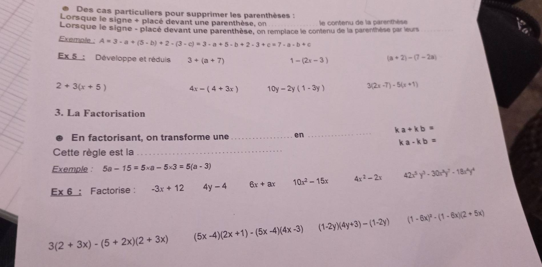 Des cas particuliers pour supprimer les parenthèses : 
Lorsque le signe + placé devant une parenthèse, on le contenu de la parenthèse 
Lorsque le signe - placé devant une parenthèse, on remplace le contenu de la parenthèse par leurs 
Exemple : A=3-a+(5-b)+2-(3-c)=3-a+5-b+2-3+c=7-a-b+c
Ex 5 : Développe et réduis 3+(a+7)
1-(2x-3)
(a+2)-(7-2a)
2+3(x+5)
4x-(4+3x) 10y-2y(1-3y)
3(2x-7)-5(x+1)
3. La Factorisation
ka+kb=
En factorisant, on transforme une_ 
en 
_
ka-kb=
Cette règle est la_ 
Exemple : 5a-15=5* a-5* 3=5(a-3)
E* 6 : Factorise : -3x+12 y-4 6x+ax 10x^2-15x 4x^2-2x 42x^5y^3-30x^2y^7-18x^4y^4
3(2+3x)-(5+2x)(2+3x) (5x-4)(2x+1)-(5x-4)(4x-3) (1-2y)(4y+3)-(1-2y) (1-6x)^2-(1-6x)(2+5x)