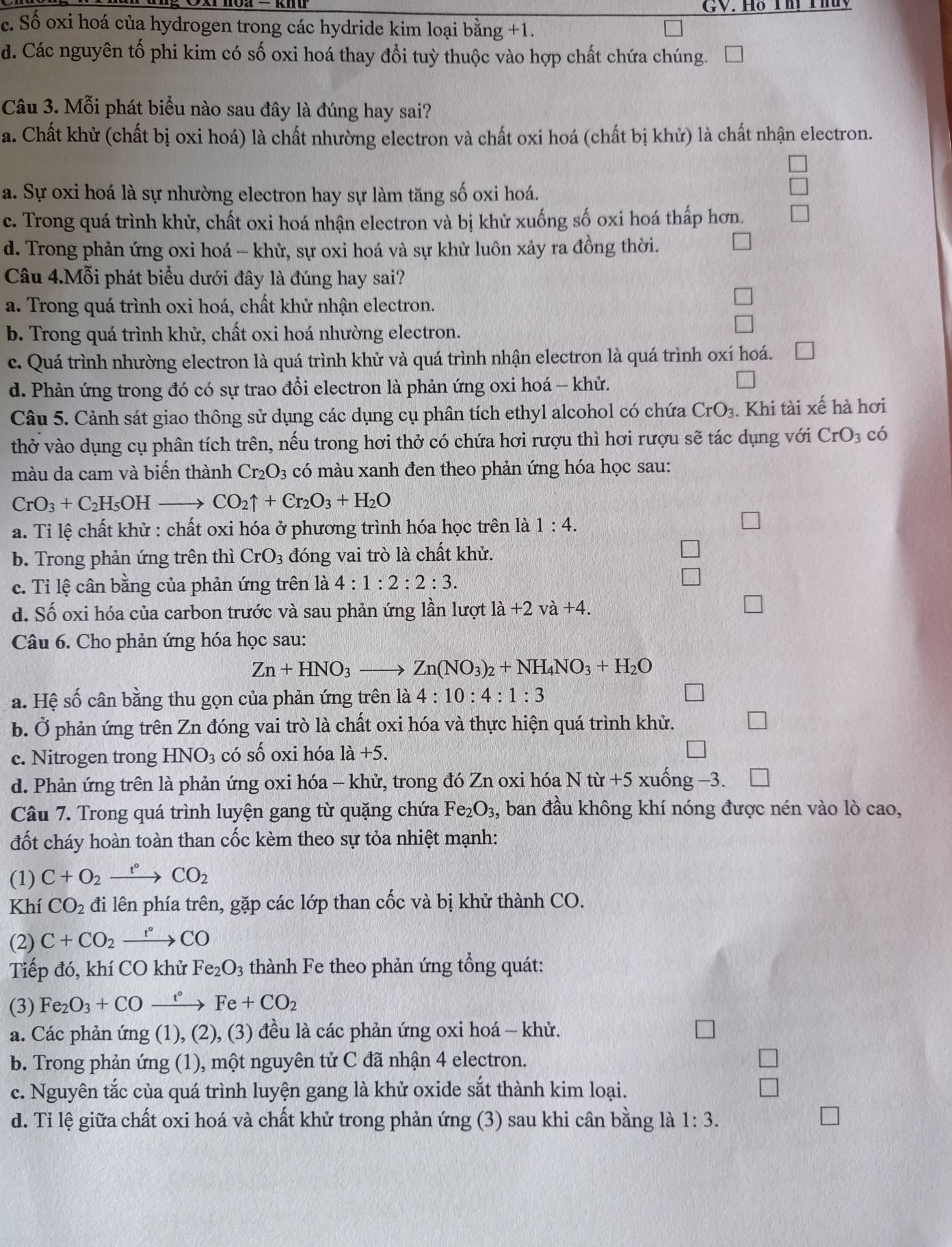 GV. Hỗ Thi Thủy
c. Số oxi hoá của hydrogen trong các hydride kim loại bằng +1.
d. Các nguyên tố phi kim có số oxi hoá thay đổi tuỳ thuộc vào hợp chất chứa chúng.
Câu 3. Mỗi phát biểu nào sau đây là đúng hay sai?
a. Chất khử (chất bị oxi hoá) là chất nhường electron và chất oxi hoá (chất bị khử) là chất nhận electron.
a. Sự oxi hoá là sự nhường electron hay sự làm tăng số oxi hoá.
c. Trong quá trình khử, chất oxi hoá nhận electron và bị khử xuống số oxi hoá thấp hơn.
d. Trong phản ứng oxi hoá - khử, sự oxi hoá và sự khử luôn xảy ra đồng thời.
Câu 4.Mỗi phát biểu dưới đây là đúng hay sai?
a. Trong quá trình oxi hoá, chất khử nhận electron.
b. Trong quá trình khử, chất oxi hoá nhường electron.
c. Quá trình nhường electron là quá trình khử và quá trình nhận electron là quá trình oxi hoá.
d. Phản ứng trong đó có sự trao đổi electron là phản ứng oxi hoá - khử.
Câu 5. Cảnh sát giao thông sử dụng các dụng cụ phân tích ethyl alcohol có chứa CrO_3. Khi tài xế hà hơi
thở vào dụng cụ phân tích trên, nếu trong hơi thở có chứa hơi rượu thì hơi rượu sẽ tác dụng với CrO_3 có
màu da cam và biến thành Cr_2O_3 có màu xanh đen theo phản ứng hóa học sau:
CrO_3+C_2H_5OH to CO_2uparrow +Cr_2O_3+H_2O
a. Tỉ lệ chất khử : chất oxi hóa ở phương trình hóa học trên là 1:4.
b. Trong phản ứng trên thì CrO_3 đóng vai trò là chất khử.
c. Tỉ lệ cân bằng của phản ứng trên là 4:1:2:2:3.
d. Số oxi hóa của carbon trước và sau phản ứng lần lượt la+2va+4.
Câu 6. Cho phản ứng hóa học sau:
Zn+HNO_3to Zn(NO_3)_2+NH_4NO_3+H_2O
a. Hệ số cân bằng thu gọn của phản ứng trên là 4:10:4:1:3
b. Ở phản ứng trên Zn đóng vai trò là chất oxi hóa và thực hiện quá trình khử.
c. Nitrogen trong HNO_3 có số oxi hóa 1dot a+5.
d. Phản ứng trên là phản ứng oxi hóa - khử, trong đó Zn oxi hóa Ntit+5xuhat ong-3.
Câu 7. Trong quá trình luyện gang từ quặng chứa Fe_2O_3, , ban đầu không khí nóng được nén vào lò cao,
đốt cháy hoàn toàn than cốc kèm theo sự tỏa nhiệt mạnh:
(1) C+O_2xrightarrow r°CO_2
Khí CO_2 đi lên phía trên, gặp các lớp than cốc và bị khử thành CO.
(2) C+CO_2xrightarrow t°CO
Tiếp đó, khí CO khử Fe_2O_3 thành Fe theo phản ứng tổng quát:
(3) Fe_2O_3+COxrightarrow t°Fe+CO_2
a. Các phản (mg(1),(2) , (3) đều là các phản ứng oxi hoá - khử.
b. Trong phản ứng (1), một nguyên tử C đã nhận 4 electron.
c. Nguyên tắc của quá trình luyện gang là khử oxide sắt thành kim loại.
d. Tỉ lệ giữa chất oxi hoá và chất khử trong phản ứng (3) sau khi cần bằng là 1:3.