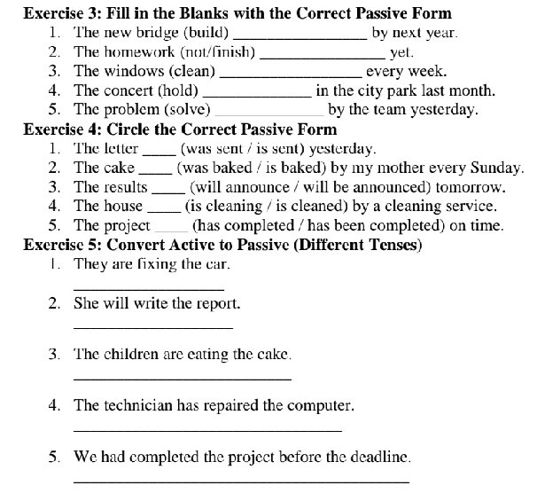 Fill in the Blanks with the Correct Passive Form 
1. The new bridge (build) _by next year. 
2. The homework (not/finish) _yet. 
3. The windows (clean) _every week. 
4. The concert (hold) _in the city park last month. 
5. The problem (solve) _by the team yesterday. 
Exercise 4: Circle the Correct Passive Form 
1. The letter _(was sent / is sent) yesterday. 
2. The cake _(was baked / is baked) by my mother every Sunday. 
3. The results _(will announce / will be announced) tomorrow. 
4. The house _(is cleaning / is cleaned) by a cleaning service. 
5. The project _(has completed / has been completed) on time. 
Exercise 5: Convert Active to Passive (Different Tenses) 
1. They are fixing the car. 
_ 
2. She will write the report. 
_ 
3. The children are eating the cake. 
_ 
4. The technician has repaired the computer. 
_ 
5. We had completed the project before the deadline. 
_