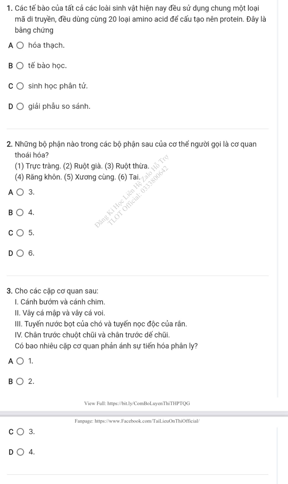 Các tế bào của tất cả các loài sinh vật hiện nay đều sử dụng chung một loại
mã di truyền, đều dùng cùng 20 loại amino acid để cấu tạo nên protein. Đây là
bằng chứng
A hóa thạch.
B tế bào học.
C sinh học phân tử.
giải phẫu so sánh.
2. Những bộ phận nào trong các bộ phận sau của cơ thể người gọi là cơ quan
thoái hóa?
(1) Trực tràng. (2) Ruột già. (3) Ruột thừa.
(4) Răng khôn. (5) Xương cùng. (6) Tai.
A 3.
B 4.
g Kí Học Liên Hệ Zalo Hỗ
OT Official: 0333800
5.
D 6.
3. Cho các cặp cơ quan sau:
I. Cánh bướm và cánh chim.
II. Vây cá mập và vây cá voi.
IIII. Tuyến nước bọt của chó và tuyến nọc độc của rắn.
IV. Chân trước chuột chũi và chân trước dế chũi.
Có bao nhiêu cặp cơ quan phản ánh sự tiến hóa phân ly?
A 1.
B 2.
View Full: https://bit.ly/ComBoLuyenThiTHPTQG
Fanpage: https://www.Facebook.com/TaiLieuOnThiOfficial/
C 3.
4.