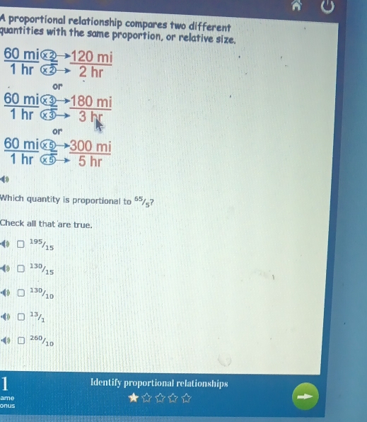 A proportional relationship compares two different
quantities with the same proportion, or relative size.
frac 60mi
 (60mi* 5to 3to 300mi)/1hr 
Which quantity is proportional to 65/5 7
Check all that are true.
195/15
a 13º/15
13º/10
frac 
60/11
1 Identify proportional relationships
ame
onus