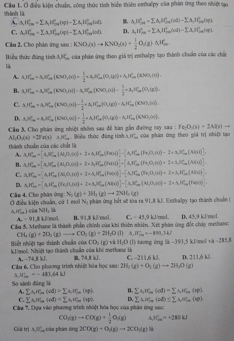 Ở điều kiện chuẩn, công thức tính biến thiên enthalpy của phản ứng theo nhiệt tạo
thành là
A. △ _rH_(298)^0=sumlimits △ _fH_(298)^0(sp)-sumlimits △ _fH_(298)^0(cd). B. △ _rH_(298)^0=sumlimits △ _fH_(298)^0(cd)-sumlimits △ _fH_(298)^0(sp).
C. △ _fH_(298)^0=sumlimits △ _rH_(298)^0(sp)-sumlimits △ _rH_(298)^0(cd). D. △ _fH_(298)^0=sumlimits △ _rH_(298)^0(cd)-sumlimits △ _rH_(298)^0(sp).
Câu 2. Cho phản ứng sau : KNO_3(s)to KNO_2(s)+ 1/2 O_2(g)△ _rH_(298)^0.
Biểu thức đúng tính △ _rH_(298)^0 của phản ứng theo giá trị enthalpy tạo thành chuẩn của các chất
là
A. △ _rH_(298)^0=△ _fH_(298)^0(KNO_2(s))+ 1/2 * △ _fH_(298)^0(O_2(g))+△ _fH_(298)^0(KNO_3(s)).
B. △ _rH_(298)^0=△ _fH_(298)^0(KNO_3(s))-△ _fH_(298)^o(KNO_2(s))- 1/2 * △ _fH_(298)^0(O_2(g)).
C. △ _rH_(298)^0=△ _rH_(298)^0(KNO_2(s))- 1/2 * △ _rH_(298)^0(O_2(g))-△ _rH_(298)^0(KNO_3(s)).
D. △ _rH_(298)^0=△ _fH_(298)^0(KNO_2(s))+ 1/2 * △ _fH_(298)^0(O_2(g))-△ _fH_(298)^0(KNO_3(s)).
Câu 3. Cho phản ứng nhiệt nhôm sau để hàn gắn đường ray sau : Fe_2O_3(s)+2Al(s)to
Al_2O_3(s)+2Fe(s) △ _rH_(298)^(θ).Biểu thức đúng tính △ _rH_(298)^o của phản ứng theo giá trị nhiệt tạo
thành chuẩn của các chất là
A. △ _rH_(298)^o=[△ _fH_(298)^o(Al_2O_3(s))+2* △ _fH_(298)^o(Fe(s))]-[△ _fH_(298)^o(Fe_2O_3(s))-2* △ _fH_(298)^o(AI(s))].
B. △ _rH_(298)^o=[△ _fH_(298)^o(Al_2O_3(s))+2* △ _rH_(298)^o(Fe(s))]+[△ _fH_(298)^o(Fe_2O_3(s))+2* △ _fH_(298)^o(Al(s))].
C. △ _rH_(298)^0=[△ _rH_(298)^0(Al_2O_3(s))+2* △ _rH_(298)^0(Fe(s))]-[△ _rH_(298)^0(Fe_2O_3(s))+2* △ _rH_(298)^0(Al(s))].
D. △ _rH_(298)^o=[△ _rH_(298)^o(Fe_2O_3(s))+2* △ _rH_(298)^o(Al(s))]-[△ _fH_(298)^o(Al_2O_3(s))+2* △ _rH_(298)^o(Fe(s))].
Câu 4. Cho phản ứng: N_2(g)+3H_2(g)to 2NH_3(g)
Ở điều kiện chuẩn, cứ 1 mol N_2 phản ứng hết sẽ tỏa ra 91,8 kJ. Enthalpy tạo thành chuẩn (
△ _fH_(298)°)ciaNH_3 là
A. - 91,8 kJ/mol. B. 91,8 kJ/mol. C. − 45,9 kJ/mol. D. 45,9 kJ/mol.
Câu 5. Methane là thành phần chính của khí thiên nhiên. Xét phản ứng đốt cháy methane:
CH_4(g)+2O_2(g)to CO_2(g)+2H_2O (1) △ _rH_(298)^o=-890,3kJ
Biết nhiệt tạo thành chuẩn của CO_2(g) và H_2O (l) tương ứng là -393,5 kJ/mol và -285,8
kJ/mol. Nhiệt tạo thành chuẩn của khí methane là
A. −74,8 kJ. B. 74,8 kJ. C. -211,6 kJ. D. 211,6 kJ.
Câu 6. Cho phương trình nhiệt hóa học sau: 2H_2(g)+O_2(g)to 2H_2O(g)
△ _rH_(298)°=-483,64kJ
So sánh đúng là
B.
A. sumlimits △ _fH_(298)°(cd)>sumlimits △ _fH_(298)°(sp). sumlimits △ _fH_(298)°(cd)=sumlimits △ _fH_(298)°(sp).
D.
C. sumlimits △ _fH_(298)°(cd) sumlimits △ _rH_(298)^o(cd)≤ sumlimits △ _fH_(298)^o(sp).
Câu 7. Dựa vào phương trình nhiệt hóa học của phản ứng sau:
CO_2(g)to CO(g)+ 1/2 O_2(g) D H_(298)^0=+280kJ
Giá trị △ _rH_(298)^o của phản (mg2CO(g)+O_2(g)to 2CO_2(g) là