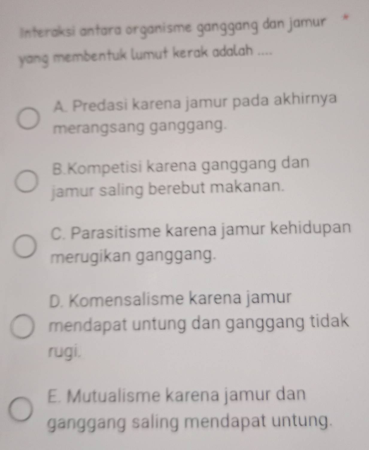 Interaksi antara organisme ganggang dan jamur *
yang membentuk lumut kerak adalah ....
A. Predasi karena jamur pada akhirnya
merangsang ganggang.
B.Kompetisi karena ganggang dan
jamur saling berebut makanan.
C. Parasitisme karena jamur kehidupan
merugikan ganggang.
D. Komensalisme karena jamur
mendapat untung dan ganggang tidak
rugi.
E. Mutualisme karena jamur dan
ganggang saling mendapat untung.