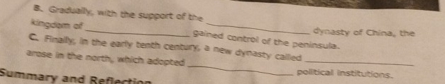 Gradually, with the support of the 
dynasty of China, the 
kingdam of _gained control of the peninsula. 
_ 
_ 
C. Finally, in the early tenth century, a new dynasty called 
arose in the north, which adopted 
political institutions. 
Summary and Reflection