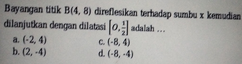 Bayangan titik B(4,8) direflesikan terhadap sumbu x kemudian
dilanjutkan dengan dilatasi [0, 1/2 ] adalah …
a. (-2,4)
C. (-8,4)
b. (2,-4) d. (-8,-4)