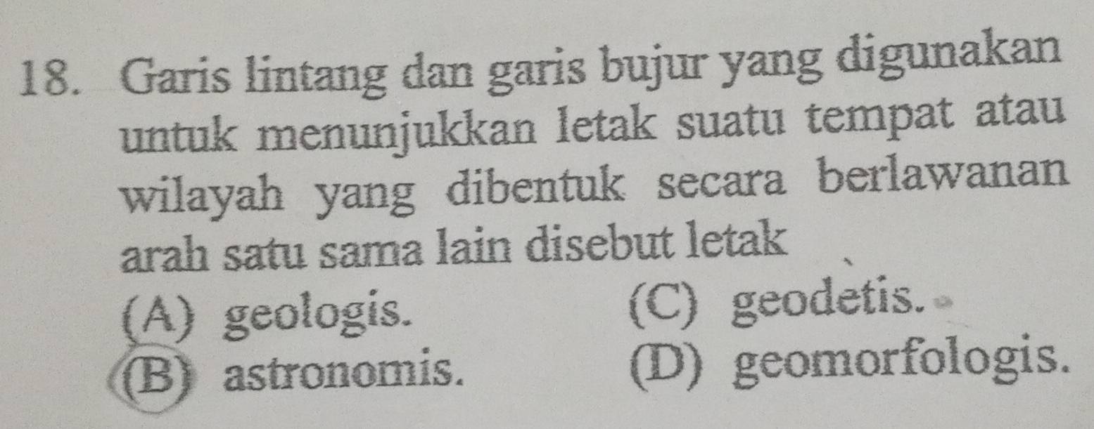 Garis lintang dan garis bujur yang digunakan
untuk menunjukkan letak suatu tempat atau
wilayah yang dibentuk secara berlawanan
arah satu sama lain disebut letak
(A) geologis. (C) geodetis.
(B) astronomis. (D) geomorfologis.