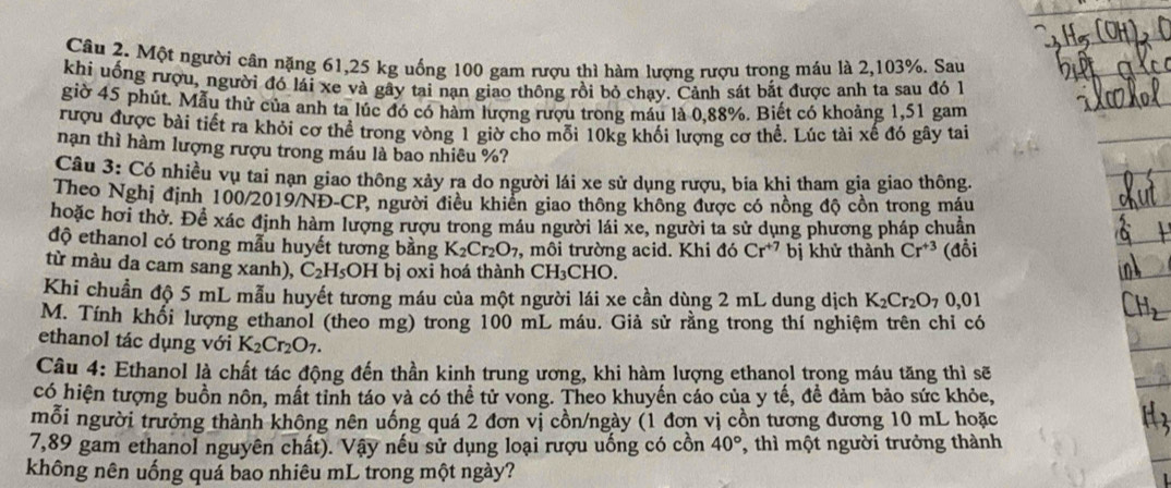 Một người cân nặng 61,25 kg uống 100 gam rượu thì hàm lượng rượu trong máu là 2,103%. Sau
khi uống rượu, người đó lái xe và gây tại nạn giao thông rồi bỏ chạy. Cảnh sát bắt được anh ta sau đó 1
giờ 45 phút. Mẫu thử của anh ta lúc đó có hàm lượng rượu trong máu là 0,88%. Biết có khoảng 1,51 gam
rượu được bài tiết ra khỏi cơ thể trong vòng 1 giờ cho mỗi 10kg khổi lượng cơ thể. Lúc tài xế đó gây tai
nạn thì hàm lượng rượu trong máu là bao nhiêu %?
Câu 3: Có nhiều vụ tai nạn giao thông xảy ra do người lái xe sử dụng rượu, bia khi tham gia giao thông.
Theo Nghị định 100/2019/NĐ-CP, người điều khiến giao thông không được có nồng độ cồn trong máu
hoặc hơi thờ. Để xác định hàm lượng rượu trong máu người lái xe, người ta sử dụng phương pháp chuẩn
độ ethanol có trong mẫu huyết tương bằng K_2Cr_2O_7 , môi trường acid. Khi đó Cr^(+7) bị khử thành Cr^(+3) (đổi
từ màu da cam sang xanh), C_2H_5OH bị oxi hoá thành ( CH_3C HO.
Khi chuẩn độ 5 mL mẫu huyết tương máu của một người lái xe cần dùng 2 mL dung dịch K_2Cr_2O_7 0,01
M. Tính khối lượng ethanol (theo mg) trong 100 mL máu. Giả sử rằng trong thí nghiệm trên chỉ có
ethanol tác dụng với K_2Cr_2O_7.
Câu 4: Ethanol là chất tác động đến thần kinh trung ương, khi hàm lượng ethanol trong máu tăng thì sẽ
có hiện tượng buồn nôn, mất tinh táo và có thể tử vong. Theo khuyến cáo của y tế, đề đảm bảo sức khỏe,
mối người trưởng thành không nên uống quá 2 đơn vị cồn/ngày (1 đơn vị cồn tương đương 10 mL hoặc
7,89 gam ethanol nguyên chất). Vậy nếu sử dụng loại rượu uống có cồn 40° , thì một người trưởng thành
không nên uống quá bao nhiêu mL trong một ngày?