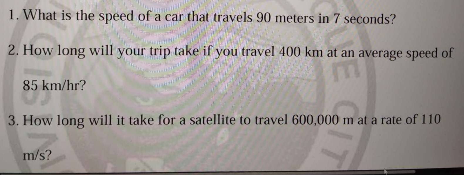 What is the speed of a car that travels 90 meters in 7 seconds? 
2. How long will your trip take if you travel 400 km at an average speed of
85 km/hr? 
3. How long will it take for a satellite to travel 600,000 m at a rate of 110
m/s?