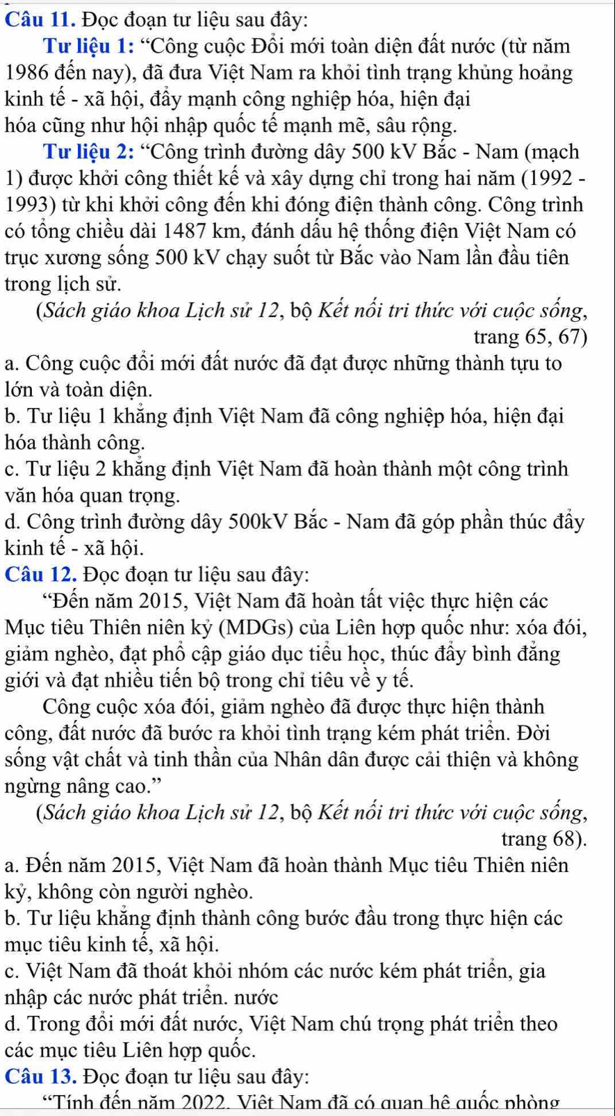 Đọc đoạn tư liệu sau đây:
Tư liệu 1: “Công cuộc Đổi mới toàn diện đất nước (từ năm
1986 đến nay), đã đưa Việt Nam ra khỏi tình trạng khủng hoảng
kinh tế - xã hội, đầy mạnh công nghiệp hóa, hiện đại
hóa cũng như hội nhập quốc tế mạnh mẽ, sâu rộng.
Tư liệu 2: “Công trình đường dây 500 kV Bắc - Nam (mạch
1) được khởi công thiết kế và xây dựng chỉ trong hai năm (1992 -
1993) từ khi khởi công đến khi đóng điện thành công. Công trình
có tổng chiều dài 1487 km, đánh dấu hệ thống điện Việt Nam có
trục xương sống 500 kV chạy suốt từ Bắc vào Nam lần đầu tiên
trong lịch sử.
(Sách giáo khoa Lịch sử 12, bộ Kết nổi tri thức với cuộc sống,
trang 65, 67)
a. Công cuộc đổi mới đất nước đã đạt được những thành tựu to
lớn và toàn diện.
b. Tư liệu 1 khẳng định Việt Nam đã công nghiệp hóa, hiện đại
hóa thành công.
c. Tư liệu 2 khắng định Việt Nam đã hoàn thành một công trình
văn hóa quan trọng.
d. Công trình đường dây 500kV Bắc - Nam đã góp phần thúc đẩy
kinh tế - xã hội.
Câu 12. Đọc đoạn tư liệu sau đây:
“Đến năm 2015, Việt Nam đã hoàn tất việc thực hiện các
Mục tiêu Thiên niên kỷ (MDGs) của Liên hợp quốc như: xóa đói,
giảm nghèo, đạt phổ cập giáo dục tiểu học, thúc đẩy bình đẳng
giới và đạt nhiều tiến bộ trong chỉ tiêu về y tế.
Công cuộc xóa đói, giảm nghèo đã được thực hiện thành
công, đất nước đã bước ra khỏi tình trạng kém phát triền. Đời
sống vật chất và tinh thần của Nhân dân được cải thiện và không
ngừng nâng cao.”
(Sách giáo khoa Lịch sử 12, bộ Kết nổi tri thức với cuộc sống,
trang 68).
a. Đến năm 2015, Việt Nam đã hoàn thành Mục tiêu Thiên niên
kỳ, không còn người nghèo.
b. Tư liệu khẳng định thành công bước đầu trong thực hiện các
mục tiêu kinh tế, xã hội.
c. Việt Nam đã thoát khỏi nhóm các nước kém phát triển, gia
nhập các nước phát triển. nước
d. Trong đổi mới đất nước, Việt Nam chú trọng phát triển theo
các mục tiêu Liên hợp quốc.
Câu 13. Đọc đoạn tư liệu sau đây:
“Tính đến năm 2022. Việt Nam đã có quan hê quốc phòng