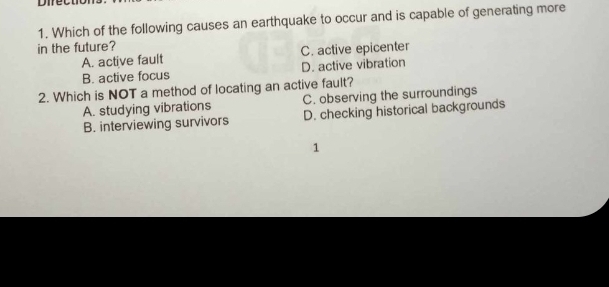 Difectio
1. Which of the following causes an earthquake to occur and is capable of generating more
in the future?
A. active fault C. active epicenter
B. active focus D. active vibration
2. Which is NOT a method of locating an active fault?
A. studying vibrations C. observing the surroundings
B. interviewing survivors D. checking historical backgrounds
1