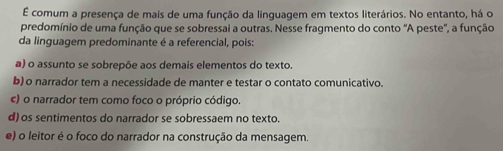 É comum a presença de mais de uma função da linguagem em textos literários. No entanto, há o
predomínio de uma função que se sobressai a outras. Nesse fragmento do conto “A peste”, a função
da linguagem predominante é a referencial, pois:
a) o assunto se sobrepõe aos demais elementos do texto.
b) o narrador tem a necessidade de manter e testar o contato comunicativo.
c) o narrador tem como foco o próprio código.
d) os sentimentos do narrador se sobressaem no texto.
e) o leitor é o foco do narrador na construção da mensagem.