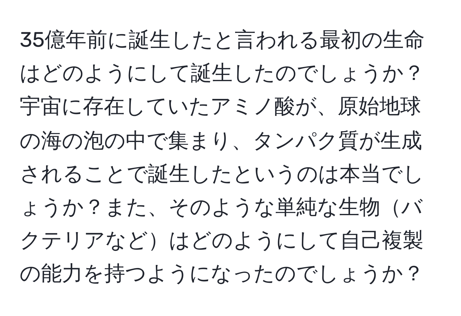 35億年前に誕生したと言われる最初の生命はどのようにして誕生したのでしょうか？宇宙に存在していたアミノ酸が、原始地球の海の泡の中で集まり、タンパク質が生成されることで誕生したというのは本当でしょうか？また、そのような単純な生物バクテリアなどはどのようにして自己複製の能力を持つようになったのでしょうか？