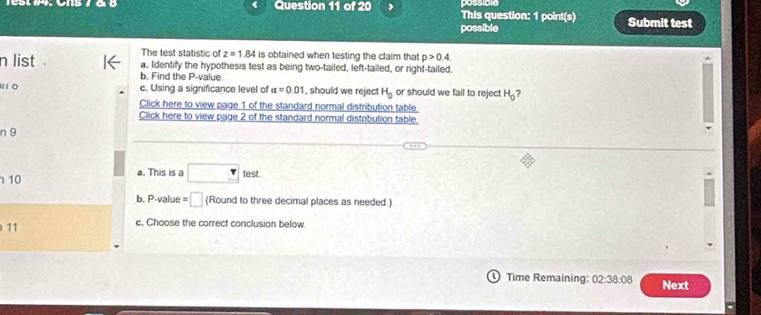 possible 
This question: 1 point(s) Submit test 
possible 
The test statistic of z=1.84 is obtained when testing the claim that p>0.4. 
n list a. Identify the hypothesis test as being two-tailed, left-tailed, or right-tailed. 
b. Find the P -value 
10 c. Using a significance level of alpha =0.01 , should we reject H_0 or should we fail to reject H_0 ? 
Click here to view page 1 of the standard normal distribution table. 
Click here to view page 2 of the standard normal distribution table 
n 9
10
a. This is a □ test
b. P-value =□ (Round to three decimal places as needed.) 
11 
c. Choose the correct conclusion below. 
Time Remaining: 02:38:08 Next