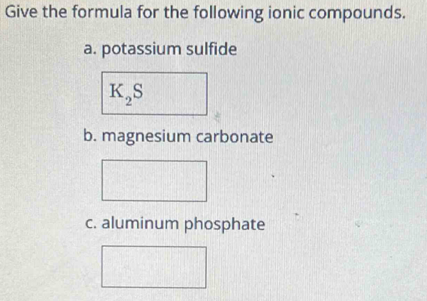 Give the formula for the following ionic compounds. 
a. potassium sulfide
K_2S
b. magnesium carbonate 
c. aluminum phosphate