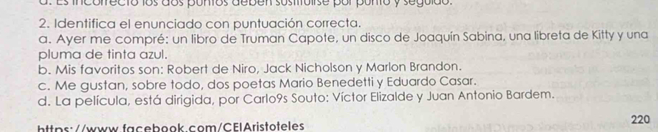 Es incorrecto los dos puntos deben sustituiise por punto y seguido
2. Identifica el enunciado con puntuación correcta.
a. Ayer me compré: un libro de Truman Capote, un disco de Joaquín Sabina, una libreta de Kitty y una
pluma de tinta azul.
b. Mis favoritos son: Robert de Niro, Jack Nicholson y Marlon Brandon.
c. Me gustan, sobre todo, dos poetas Mario Benedetti y Eduardo Casar.
d. La película, está dirigida, por Carlo9s Souto: Víctor Elizalde y Juan Antonio Bardem.
https://www.facebook.com/CElAristoteles
220