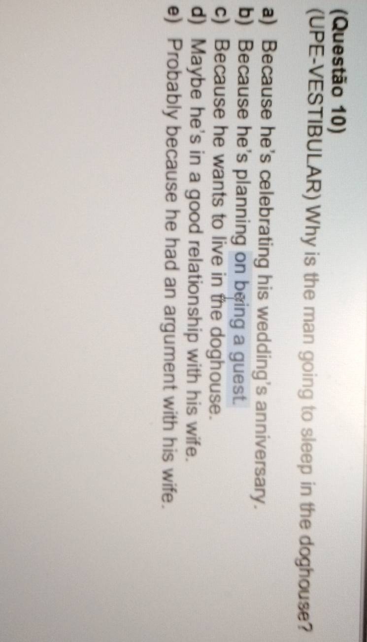 (Questão 10)
(UPE-VESTIBULAR) Why is the man going to sleep in the doghouse?
a) Because he's celebrating his wedding's anniversary.
b) Because he's planning on being a guest.
c) Because he wants to live in the doghouse.
d) Maybe he's in a good relationship with his wife.
e) Probably because he had an argument with his wife.