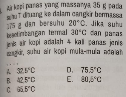 Air kopi panas yang massanya 35 g pada
suhu T dituang ke dalam cangkir bermassa
175 g dan bersuhu 20°C. Jika suhu
kesetimbangan termal 30°C dan panas
jenis air kopi adalah 4 kali panas jenis
cangkir, suhu air kopi mula-mula adalah
A. 32,5°C D. 75,5°C
B. 42,5°C E. 80,5°C
C. 65,5°C