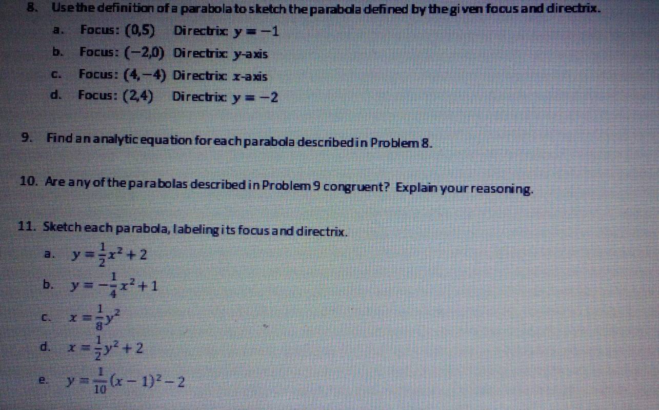 Use the definition of a parabola to sketch the parabola defined by the given focus and directrix. 
a. Focus: (0,5) Directrix y=-1
b. Focus: (-2,0) Directrix: y-axis 
c. Focus: (4,-4) Directrix: x-axis 
d. Focus: (2,4) Directrix: y=-2
9. Find an a nalytic equation for each parabola described in Problem 8. 
10. Are any of the parabolas described in Problem 9 congruent? Explain your reasoning. 
11. Sketch each parabola, labeling its focus and directrix. 
a. y= 1/2 x^2+2
b. y=- 1/4 x^2+1
C. x= 1/8 y^2
d. x= 1/2 y^2+2
e. y= 1/10 (x-1)^2-2