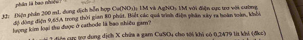 phân là bao nhiều? 
32: Điện phân 200 mL dung dịch hỗn hợp Cu(NO_3) 2 1M và AgNO_3 IM với điện cực trợ với cường 
độ dòng điện 9,65A trong thời gian 80 phút. Biết các quá trình điện phân xảy ra hoàn toàn, khối 
lượng kim loại thu được ở cathode là bao nhiêu gam? 
2 diệ n ực trợ dung dịch X chứa a gam CuSO_4 cho tới khi có 0,2479 lít khí (đkc)