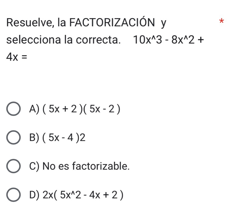 Resuelve, la FACTORIZACIÓN y
*
selecciona la correcta. 10x^(wedge)3-8x^(wedge)2+
4x=
A) (5x+2)(5x-2)
B) (5x-4)2
C) No es factorizable.
D) 2x(5x^(wedge)2-4x+2)