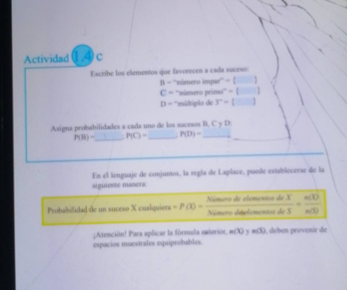 Actividad1.4c 
Escribe los elementos que favorecen a cada suceso:
B= ''número impar'' = 
C= ''número primo''' =  1
D= 'múltiplo de 3^n= j _ 
Asigna probabilidades a cada uno de los sucesos B, C y D.
P(B)= _ P(C)= _ P(D)= _ 
_ 
En el lenguaje de conjuntos, la regla de Laplace, puede establecerse de la 
siguiente manera: 
Probabilidad de un suceso X cualquiera =P(X)= NimerodeclosestedeX/NimerodesoforfonecetiosdeS = n(C)/n(S) ;Atención! Para aplicar la fórmula anterior, m(X) n(S) , deben provenir de 
espacios muestrales equiprobables.