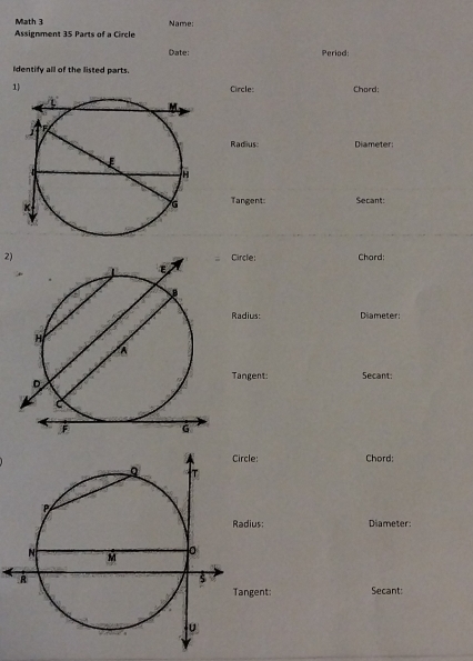 Math 3 
Assignment 35 Parts of a Circle Name: 
Date: Period: 
Identify all of the listed parts. 
1Circle: Chord: 
Radius Diameter: 
Tangent: Secant: 
2) Circle: Chard: 
Radius: Diameter: 
Tangent: Secant: 
Circle: Chord: 
Radius Diameter: 
gent: Secant: