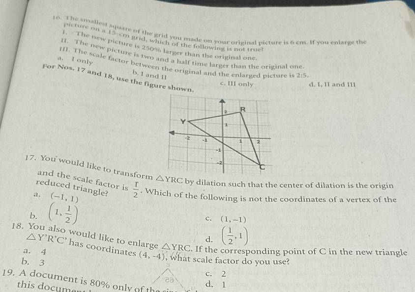 The smallest square of the grid you made on your original picture is 6 cm. If you enlarge the
picture on a 15-cm grid, which of the following is not true?
1. The new picture is 250% larger than the original one
II. The new picture is two and a half time larger than the original one
III. The scale factor between the original and the enlarged picture is 2:5.
a. I only b. I and II
For Nos. 17 and 18, use the figure shown.
c. III only d. I, II and III
17. You would like to transform △ YRC by dilation such that the center of dilation is the origin
and the scale factor is
reduced triangle?  r/2 . Which of the following is not the coordinates of a vertex of the
a. (-1,1)
b. (1, 1/2 )
c. (1,-1)
18.
d. ( 1/2 ,1)
would like to enlarge △ YRC. If the corresponding point of C in the new triangle
△ Y'R'C' has coordinates (4,-4)
a. 4 , what scale factor do you use?
b. 3
7
c. 2
ca d. 1
19. A document is 80% only of the rir
this documer