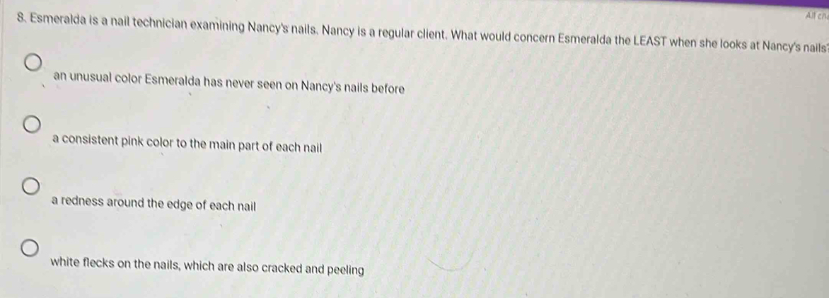 Alt ch
8. Esmeralda is a nail technician examining Nancy's nails. Nancy is a regular client. What would concern Esmeralda the LEAST when she looks at Nancy's nails
an unusual color Esmeralda has never seen on Nancy's nails before
a consistent pink color to the main part of each nail
a redness around the edge of each nail
white flecks on the nails, which are also cracked and peeling