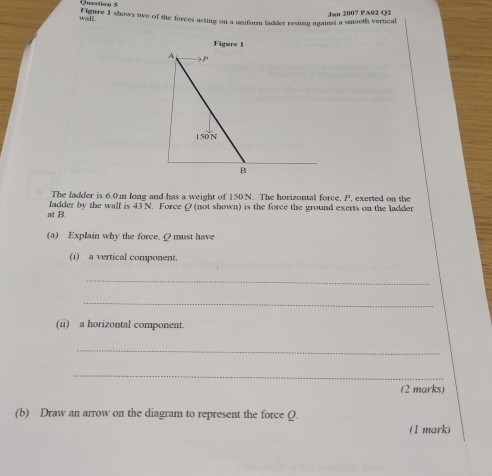 Jun 2007 PA02 Q2 
wall gure 1 shows two of the forces acting on a usiform ladder resting against a smooth vertical 
The ladder is 6.0m long and has a weight of 150 N. The horizontal force, P, exerted on the 
at B. ladder by the wall is 43 N. Force Q (not shown) is the force the ground exerts on the ladder 
(a) Explain why the force. Q must have 
(1) a vertical component, 
_ 
_ 
(ii) a horizontal component. 
_ 
_ 
(2 marks) 
(b) Draw an arrow on the diagram to represent the force Q. 
(1 mark)