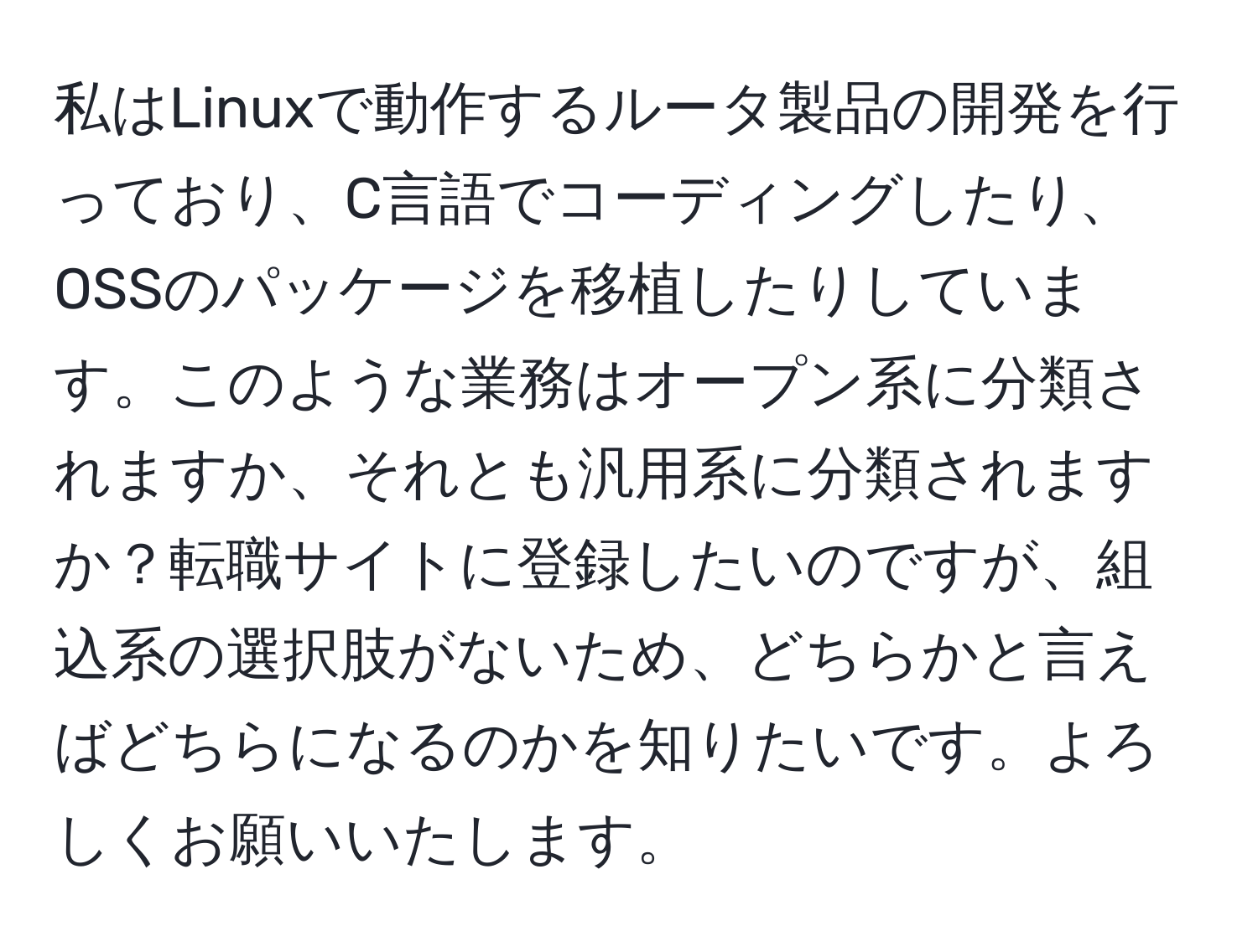 私はLinuxで動作するルータ製品の開発を行っており、C言語でコーディングしたり、OSSのパッケージを移植したりしています。このような業務はオープン系に分類されますか、それとも汎用系に分類されますか？転職サイトに登録したいのですが、組込系の選択肢がないため、どちらかと言えばどちらになるのかを知りたいです。よろしくお願いいたします。