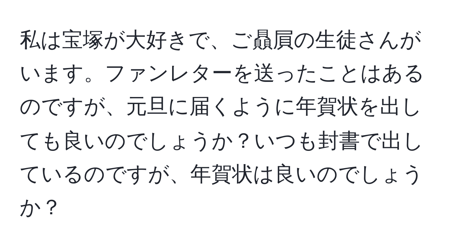 私は宝塚が大好きで、ご贔屓の生徒さんがいます。ファンレターを送ったことはあるのですが、元旦に届くように年賀状を出しても良いのでしょうか？いつも封書で出しているのですが、年賀状は良いのでしょうか？