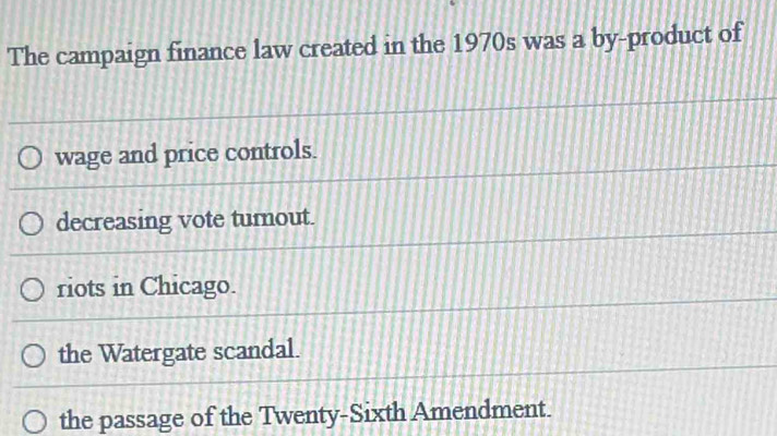 The campaign finance law created in the 1970s was a by-product of
wage and price controls.
decreasing vote turnout.
riots in Chicago.
the Watergate scandal.
the passage of the Twenty-Sixth Amendment.