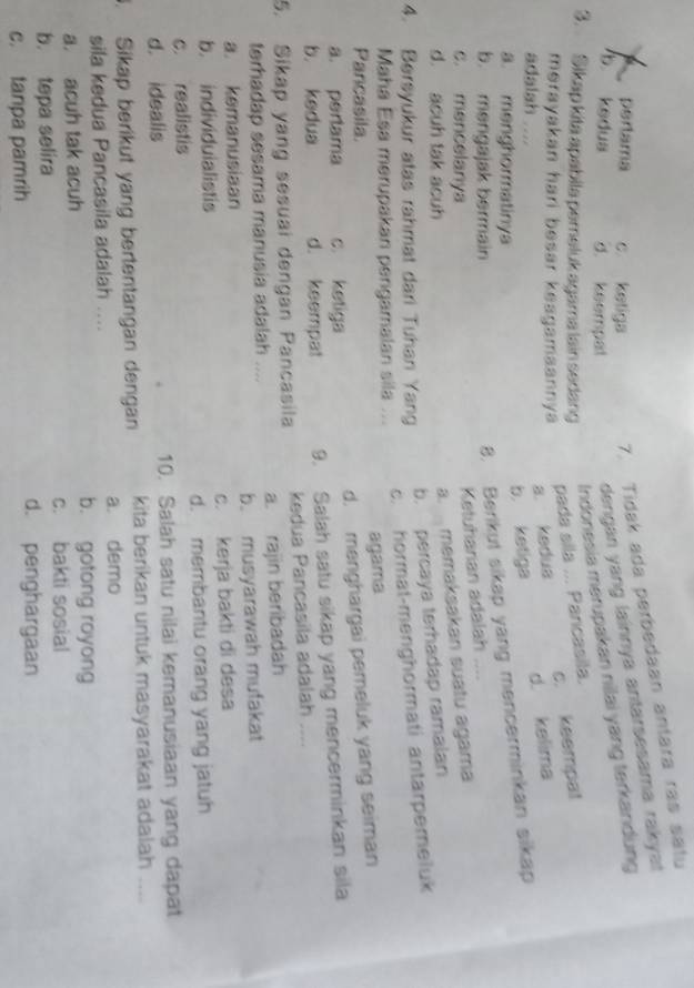 pertama c ketiga 7. Tidak ada perbedaan antara ras satu
dengan yang lainnya antarsesama rakyat
Indonesia merupakan nilai yang terkandung
b kedua d. keempat
3. Sikap kita apabila pemeluk agama lain sedang
pada sila ... Pancasila.
merayakan hari besar keagamaannya
a. kedua c. keempal
b. ketiga d. kelima
adalsh
a. menghormatinya
b. mengajak bermain
8. Berikul sikap yang mencerminkan sikap
Ketuharian adalah
c. mencelanya
d. acuh tak acuh
a. memaksakan suatu agama
b. percaya terhadap ramalan
4. Bersyukur atas rahmat dari Tuhan Yang
c. hormat-menghormati antarpemeluk
Maha Esa merupakan pengamalan sila ...
agama
Pancasila.
a. perlama c. ketiga d. menghargai pemeluk yang seiman
b. kedua d. keempat 9. Salah satu sikap yang mencerminkan sila
5. Sikap yang sesuai dengan Pancasila kedua Pancasila adalah ....
terhadap sesama manusia adalah .... a. rajin beribadah
a. kemanusiaan b. musyarawah mufakat
b. individuialistis c. kerja bakti di desa
c. realistis d. membantu orang yang jatuh
d. idealis 10. Salah satu nilai kemanusiaan yang dapat
. Sikap berikut yang bertentangan dengan kita berikan untuk masyarakat adalah ....
sila kedua Pancasila adalah .... a. demo
b. gotong royong
a. acuh tak acuh
b. tepa selira c. bakti sosial
c. tanpa pamrih
d. penghargaan